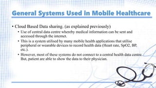 General Systems Used in Mobile Healthcare
• Cloud Based Data sharing. (as explained previously)
• Use of central data centre whereby medical information can be sent and
accessed through the internet.
• This is a system utilised by many mobile health applications that utilise
peripheral or wearable devices to record health data (Heart rate, SpO2, BP,
etc.).
• However, most of these systems do not connect to a central health data centre.
But, patient are able to show the data to their physician.
 