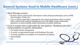 General Systems Used in Mobile Healthcare (cont.)
• Short Message systems
• Systems used to send specific information or data utilising technologies such as SMS,
text messages, Twitter, etc.
• Uses a central system that is managed by the related organization which would be
able to send out the medical information to the individuals contact information
(patients), or send out public health notifications on public platforms
• Used in systems that would notify the user (patient / Healthcare provider /
General public) on specific information.
• For health disaster management
• To notify on appointments made with Healthcare Provider
• To notify guardians on condition or of treatment of children
• Patient Medic
• Etc.
 