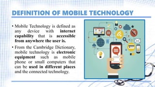 DEFINITION OF MOBILE TECHNOLOGY
• Mobile Technology is defined as
any device with internet
capability that is accessible
from anywhere the user is.
• From the Cambridge Dictionary,
mobile technology is electronic
equipment such as mobile
phone or small computers that
can be used in different places
and the connected technology.
 