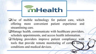 Use of mobile technology for patient care, which
offering more convenient patient experience and
streamlining care.
Manage health, communicate with healthcare providers,
schedule appointments, and access health information.
 Helping providers improve patient compliance with
tools that provide remote monitoring of certain health
conditions and medical devices.
 