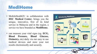 MediHome
• MobileHealth2U in collaboration with
HSC Medical Center, brings you the
unique, innovative, first of its kind
service in Malaysia and in the region, a
service we have branded as MediHome.
• can measure your vital signs (eg. ECG,
Blood Pressure, Blood Glucose,
Oximetry, etc) daily via our easy to use
medical devices and store your test
results electronically and securely.
 