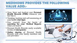 MEDIHOME PROVIDES THE FOLLOWING
VALUE ADD:-
• View, Store and Analyze your Personal
Health Records (PHR) whenever you
feel like it
• Trending, tracking and self-monitoring of
your health vital signs
• Free yourself from the hassle of
searching for your Medical Reports
when you need it
• Personal Health Records easily available
in time of emergencies
• Online sharing of Personal Health
Records with your family members and
care providers
 
