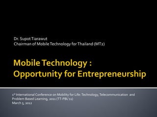 Dr. Supot Tiarawut
 Chairman of Mobile Technology for Thailand (MT2)




1st International Conference on Mobility for Life: Technology, Telecommunication and
Problem Based Learning, 2011 (TT-PBL’11)
March 5, 2012
 
