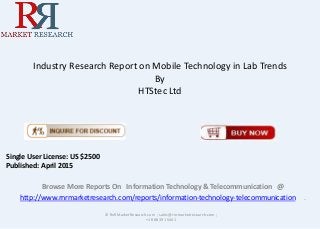 Industry Research Report on Mobile Technology in Lab Trends
By
HTStec Ltd
Browse More Reports On Information Technology & Telecommunication @
http://www.rnrmarketresearch.com/reports/information-technology-telecommunication .
© RnRMarketResearch.com ; sales@rnrmarketresearch.com ;
+1 888 391 5441
Single User License: US $2500
Published: April 2015
 