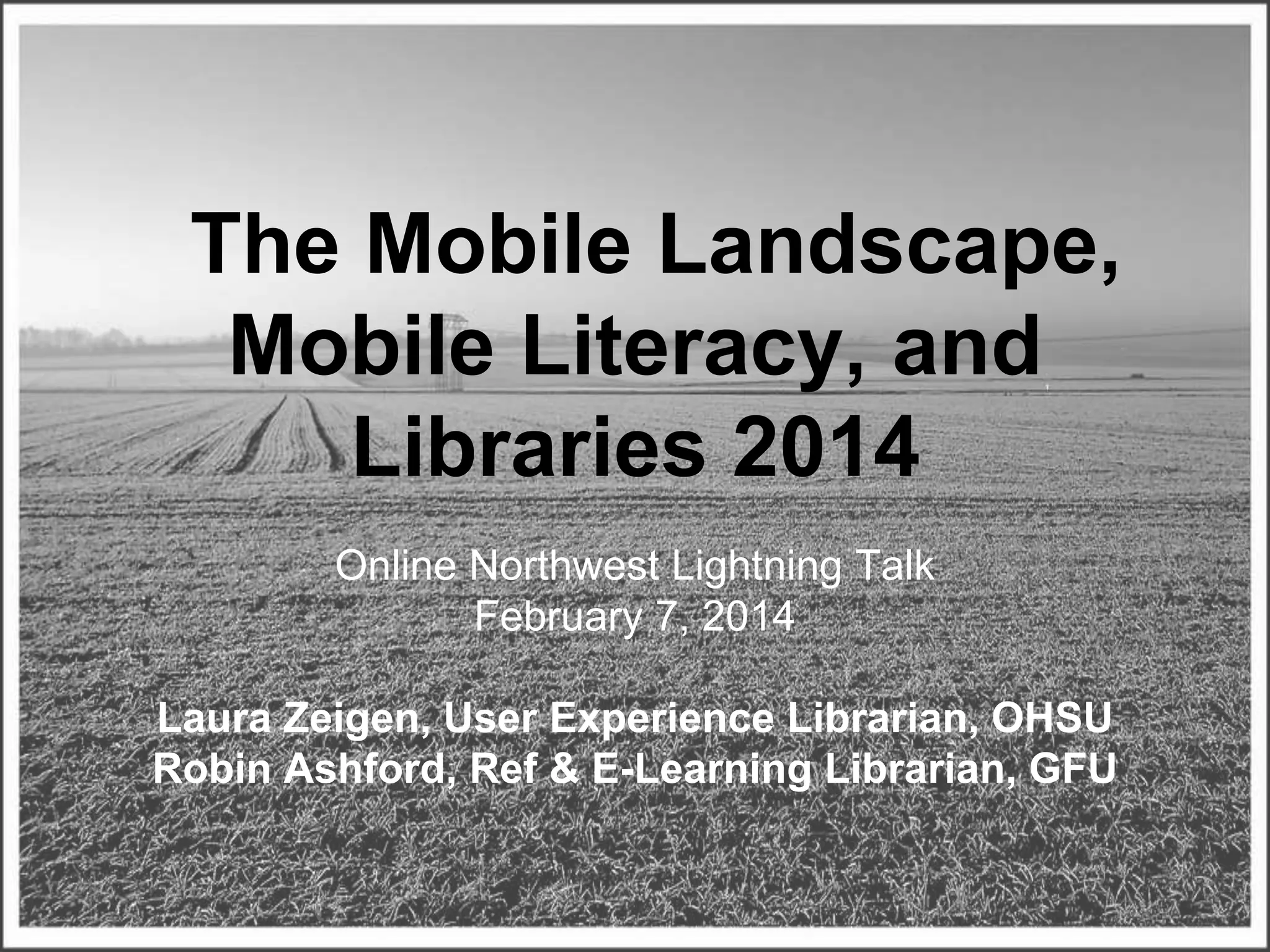 The Mobile Landscape,
Mobile Literacy, and
Libraries 2014
Online Northwest Lightning Talk
February 7, 2014
Laura Zeigen, User Experience Librarian, OHSU
Robin Ashford, Ref & E-Learning Librarian, GFU
Some rights reserved by marcbi91