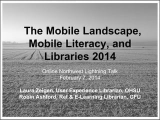 The Mobile Landscape,
Mobile Literacy, and
Libraries 2014
Online Northwest Lightning Talk
February 7, 2014
Laura Zeigen, User Experience Librarian, OHSU
Robin Ashford, Ref & E-Learning Librarian, GFU
Some rights reserved by marcbi91

 