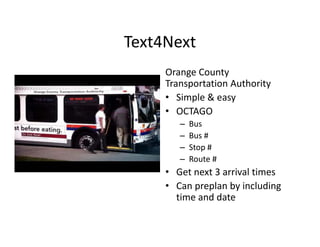 Text4Next
     Orange County 
          g       y
     Transportation Authority
     • Simple & easy
     • OCTAGO
        –   Bus
        –   Bus #
        –   Stop #
        –   Route #
     • G t
       Get next 3 arrival times
              t 3 i l ti
     • Can preplan by including 
       time and date
 