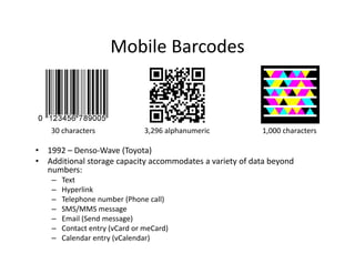 Mobile Barcodes
                       Mobile Barcodes



    30 characters                3,296 alphanumeric          1,000 characters

•   1992 – Denso‐Wave (Toyota)
                         ( y )
•   Additional storage capacity accommodates a variety of data beyond 
    numbers:
     –   Text
     –   Hyperlink
     –   Telephone number (Phone call)
     –   SMS/MMS message
     –   Email (Send message)
     –   Contact entry (vCard or meCard)
     –   Calendar entry (vCalendar)
 