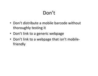 Don t
                    Don’t
• Don’t distribute a mobile barcode without
  Don t distribute a mobile barcode without 
  thoroughly testing it
• Don’t link to a generic webpage
  Don t link to a generic webpage
• Don’t link to a webpage that isn’t mobile‐
  friendly
  f i dl
 