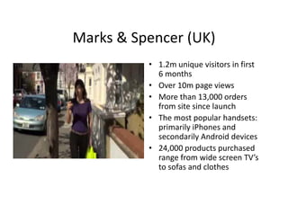 Marks & Spencer (UK)
Marks & Spencer (UK)
          • 1.2m unique visitors in first 
            6 months
          • Over 10m page views
          • More than 13 000 orders
            More than 13,000 orders 
            from site since launch
          • The most popular handsets:
            primarily iPhones and 
              i    il iPh        d
            secondarily Android devices
          • 24,000 products purchased 
            range from wide screen TV’s 
            to sofas and clothes
 
