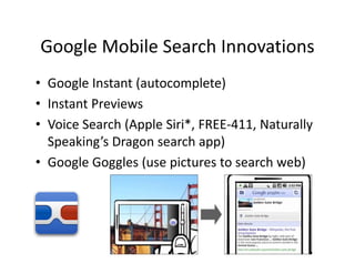 Google Mobile Search Innovations
Google Mobile Search Innovations
• Google Instant (autocomplete)
  Google Instant (autocomplete)
• Instant Previews
• Voice Search (Apple Siri*, FREE‐411, Naturally 
     i S      h(    l Si i*                  ll
  Speaking’s Dragon search app)
• Google Goggles (use pictures to search web)
 