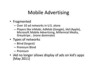Mobile Advertising
             Mobile Advertising
• Fragmented
     g
   – Over 10 ad networks in U.S. alone
   – Players like inMobi, AdMob (Google), iAd (Apple), 
     Microsoft Mobile Advertising, Millennial Media, 
     Microsoft Mobile Advertising Millennial Media
     Greystripe… (none dominate)
• Types of networks
   – Blind (largest)
   – Premium Blind
   – Premium
• iAd no longer allows display of ads on kid’s apps 
  ( y
  (May 2011))
 
