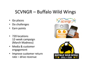 SCVNGR  Buffalo Wild Wings
    SCVNGR – Buffalo Wild Wings
• Go places
     p
• Do challenges
• Earn points

• 720 locations
  12‐week campaign 
  12 week campaign
  (March Madness)
• Media & customer 
  engagement
• Improve customer return 
  rate – drive revenue
  rate – drive revenue
 