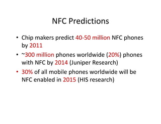 NFC Predictions
             NFC Predictions
• Chip makers predict 40‐50 million NFC phones
  Chip makers predict 40 50 million NFC phones 
  by 2011
• ~300 million phones worldwide (20%) phones
  ~300 million phones worldwide (20%) phones 
  with NFC by 2014 (Juniper Research)
• 30% of all mobile phones worldwide will be 
        f ll   bil h           ld id ill b
  NFC enabled in 2015 (HIS research)
 