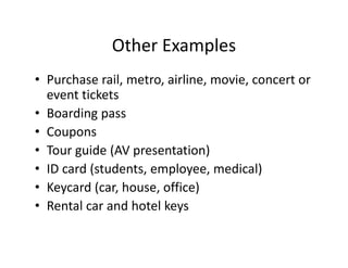 Other Examples
              Other Examples
• Purchase rail, metro, airline, movie, concert or
  Purchase rail, metro, airline, movie, concert or 
  event tickets
• Boarding pass
  Boarding pass
• Coupons
• Tour guide (AV presentation)
  Tour guide (AV presentation)
• ID card (students, employee, medical)
• K
  Keycard (car, house, office)
         d(     h       ffi )
• Rental car and hotel keys
 