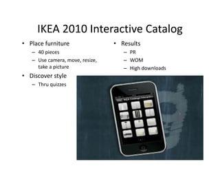 IKEA 2010 Interactive Catalog
     IKEA 2010 Interactive Catalog
• Place furniture                 • Results
   – 40 pieces
     40 pieces                       – PR
   – Use camera, move, resize,       – WOM
     take a picture                  – High downloads
• Di
  Discover style
            t l
   – Thru quizzes
 