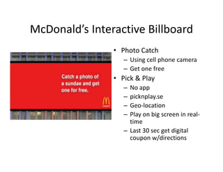 McDonald s Interactive Billboard
McDonald’s Interactive Billboard
                • Photo Catch
                   – Using cell phone camera
                   – Get one free
                • Pick & Play
                   – No app
                   – picknplay.se
                     picknplay se
                   – Geo‐location
                   – Play on big screen in real‐
                     time
                   – Last 30 sec get digital 
                     coupon w/directions
                         p     /
 