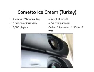 Cometto Ice Cream (Turkey)
              Ice Cream (Turkey)
• 2 weeks / 2 hours a day   = Word of mouth
• 3 illi
  3 million unique views
              i     i       = Brand awareness
                              B d
• 3,500 players             Collect 3 ice cream in 45 sec & 
                            win
 