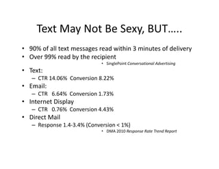 Text May Not Be Sexy, BUT…..
     Text May Not Be Sexy, BUT…..
• 90% of all text messages read within 3 minutes of delivery
• Over 99% read by the recipient
                             • SinglePoint Conversational Advertising
• Text:
   – CTR 14.06%  Conversion 8.22%
• Email:
   – CTR 6.64% Conversion 1.73%
     CTR   6.64%  Conversion 1.73%
• Internet Display
   – CTR   0.76%  Conversion 4.43%
• Direct Mail
  Direct Mail
   – Response 1.4‐3.4% (Conversion < 1%)
                             • DMA 2010 Response Rate Trend Report
 