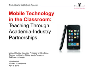 The Institute for Mobile Media Research
Mobile Technology
in the Classroom:
Teaching Through
Academia-Industry
Partnerships
Michael Hanley, Associate Professor of Advertising
Director, Institute for Mobile Media Research
Ball State University
Presented at:
2013 AAA Conference
April 6, 2013
 