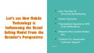 ●
Item The Rise Of
Omnichannel Marketing
●
Mobile Payments
●
Personalized Experience With
Push Notifications
●
Beacons And Location-Based
Ads
●
Chatbots For Impeccable
Customer Support
Let’s see How Mobile
Technology is
Influencing the Retail
Selling Model From the
Retailer’s Perspective:
 