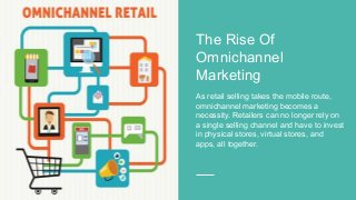 The Rise Of
Omnichannel
Marketing
As retail selling takes the mobile route,
omnichannel marketing becomes a
necessity. Retailers can no longer rely on
a single selling channel and have to invest
in physical stores, virtual stores, and
apps, all together.
 