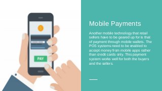 Mobile Payments
Another mobile technology that retail
sellers have to be geared up for is that
of payment through mobile wallets. The
POS systems need to be enabled to
accept money from mobile apps rather
than credit cards only. This payment
system works well for both the buyers
and the sellers.
 