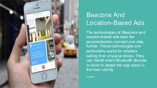 Beacons And
Location-Based Ads
The technologies of iBeacons and
location-based ads take the
personalization concept one step
further. These technologies are
particularly useful for retailers
selling from physical stores. They
can install smart Bluetooth devices
in-store to detect the app users in
the near vicinity.
 