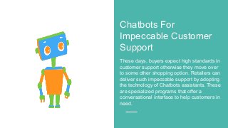 Chatbots For
Impeccable Customer
Support
These days, buyers expect high standards in
customer support otherwise they move over
to some other shopping option. Retailers can
deliver such impeccable support by adopting
the technology of Chatbots assistants. These
are specialized programs that offer a
conversational interface to help customers in
need.
 