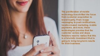 The proliferation of mobile
technology has shifted the focus
from customer acquisition to
brand loyalty. From in-app
messaging to push notifications,
location-based marketing, mobile
payments, and more, these
technologies promise that the
customer comes and stays.
Retailers need to realize that this
is a futuristic investment that is
going to bring long-term results
for their business.
 
