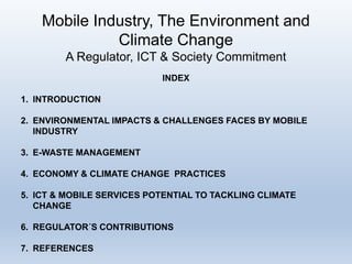Mobile Industry, The Environment and
Climate Change
A Regulator, ICT & Society Commitment
INDEX
1. INTRODUCTION
2. ENVIRONMENTAL IMPACTS & CHALLENGES FACES BY MOBILE
INDUSTRY
3. E-WASTE MANAGEMENT
4. ECONOMY & CLIMATE CHANGE PRACTICES
5. ICT & MOBILE SERVICES POTENTIAL TO TACKLING CLIMATE
CHANGE
6. REGULATOR´S CONTRIBUTIONS
7. REFERENCES
 