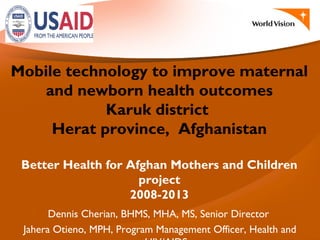 Mobile technology to improve maternal
and newborn health outcomes
Karuk district
Herat province, Afghanistan
Better Health for Afghan Mothers and Children
project
2008-2013
Dennis Cherian, BHMS, MHA, MS, Senior Director
Jahera Otieno, MPH, Program Management Officer, Health and
 