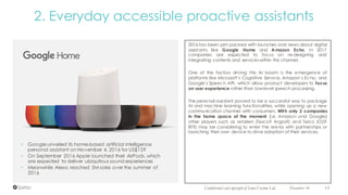 December 16 11Confidential and copyright of Somo Custom Ltd.
2. Everyday accessible proactive assistants
2016 has been jam packed with launches and news about digital
assistants like Google Home and Amazon Echo. In 2017
companies are expected to focus on re-designing and
integrating contents and services within this channel.
One of the factors driving this AI boom is the emergence of
platforms like Microsoft’s Cognitive Service, Amazon’s Echo, and
Google’s Speech API, which allow product developers to focus
on user experience rather than low-level speech processing.
The personal assistant proved to be a successful way to package
AI and machine learning functionalities, while opening up a new
communication channel with consumers. With only 2 companies
in the home space at the moment (i.e. Amazon and Google)
other players such as retailers (Tesco? Argos?) and Telco (O2?
BT?) may be considering to enter the arena with partnerships or
launching their own device to drive adoption of their services.
• Googleunveiled its home-based artificial intelligence
personal assistant on November 4, 2016 for US$129
• On September 2016 Apple launched their AirPods, which
are expected to deliver ubiquitous sound experiences
• Meanwhile Alexa reached 3M sales over the summer of
2016
 