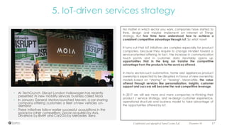 No matter in which sector you work, companies have started to
think, design and maybe implement an Internet of Things
strategy. But few firms have understood how to achieve a
consistent competitive advantage through IoT. So what now?
It turns out that IoT initiatives are complex especially for product
companies, because they require to change mindset toward a
service-oriented offering. In fact, the increase in communication
touch points and in customer data inevitably opens up
opportunities that in the long run transfer the competitive
advantage from the products to the services offered.
In many sectors such automotive, home and appliances product
ownership is expected to be disrupted in favour of new ownership
models based on “sharing” or “leasing”. Meanwhile, the value
offered through services like personalization, insights, customer
support and success will become the real competitive leverage.
In 2017 we will see more and more companies re-thinking their
product / service strategy, and re-design customer experience,
operational structure and business model to take advantage of
the opportunities offered by IoT.
• At TechCrunch Disrupt London Volkswagen has recently
presented its new mobility services business called Moia
• In January General Motors launched Maven, a car sharing
company offering customers a fleet of new vehicles on-
demand
• These initiatives follow earlier successful acquisitions in the
space by other competitors: Zipcar acquired by Avis,
DriveNow by BMW and Car2Go by Mercedes Benz.
December 16 17Confidential and copyright of Somo Custom Ltd.
5. IoT-driven services strategy
 
