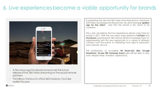 December 16 19Confidential and copyright of Somo Custom Ltd.
6. Live experiences become a viable opportunity for brands
In presenting the new live 360 video streaming service, Facebook
CEO Mark Zuckerberg mentioned that we are entering a "golden
age for live video" , and that this format is the future of his
company.
This is why we believe that live experiences will be a big thing for
brands in 2017. With the two major video platforms YouTube and
Facebook supporting live 360, brands will be increasingly keen on
experimenting with this new opportunity in a variety of different
contexts, from live events, to marketing, from sales to education
and customer service.
The proliferation of accessible VR head-sets (like Google
Daydream, Oculus Rift, Samsung Gear) users will be able to step
even deeper inside branded experiences.
• A few days ago Facebookannounced the future
release of live 360 video streamingon the social network
platform
• This follows the launch oflive 360 made by YouTube
earlier this year
 