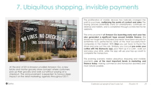 At the end of 2016 Amazon unveiled Amazon Go, a new
bricks and mortar grocery store concept where customers
pick up their grocery and walk out without paying at a
checkout. The announcement is expected to havea deep
impact on the retail marketing agenda throughout 2017.
December 16 21Confidential and copyright of Somo Custom Ltd.
7. Ubiquitous shopping, invisible payments
The proliferation of mobile devices has radically changed the
path to purchase, multiplying the points of contact and sales. The
buying process potentially starts on smartphones, continues on
desktop and tablets, and is completed through connected home
assistants.
The announcement of Amazon Go launching early next year has
also generated a significant hype around invisible finance. We
should not forget that frictionless payments have been around for
sometimes now, perfected by some of the most successful tech
companies in the market. With Uber you just have to thank the
driver and jump out the cab. Similarly, you can just pre-order your
coffee with the Starbucks app, pick them up in a café’, walk out
and enjoy your drink, while the app will use your top-up credit to
complete the transaction.
This evolving scenario makes ubiquitous shopping and invisible
payments one of the most important trends in marketing and
finance today, making commerce and transaction seamless and
most natural possible.
 