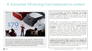 December 16 23Confidential and copyright of Somo Custom Ltd.
2016 was a great year for consumer VR and AR, with all major
players from Samsung and HTC to PlayStation and Google
launching their new headsets. GPU and hardware costs still
represent a significant barrier for wider adoption of premium
products, therefore we expect VR technology will need a few
more years to become mainstream.
However, 2017 can become an important year for the
development of contents and experiences for VR. We already
see ambitious projects starting for exciting year ahead for VR.
Facebook has been showing strong desire to explore social VR
possibilities. Starting from small games and explorations,
Facebook is likely to start creating engaging multi-people
experience. We expect contents to be built around education,
gaming, architecture, automotive, real-estate, sports, product
presentations and shopping. For instance, Fox Sports in December
2016 was already incorporating VR into their event broadcasting
to enhance customers’ experiences of the Soccer game.
In New Year we look forward to developers launching VR
equipment that has inbuilt depth sensors for room mapping, no
external dependencies, no cables whatsoever, eye tracking and
facial expression recognition (though for the facial recognition
we might have to wait beyond 2017). This would create immense
possibilities for VR consumers and stakeholders alike.
2016 was a pivotal year for consumer VR. While Vive and
Oculus launchedproducts positionedin the upper endof
the market, adoptionis expected to be drivenby mobile-
based HDM such as SamsungGear and Google Daydream
which mix simplicity with an attractive price tag.
8. Consumer VR moving from hardware to content
 