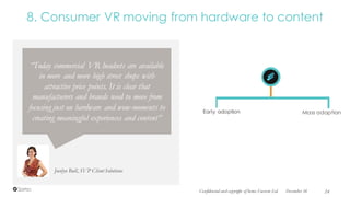 8. Consumer VR moving from hardware to content
Jocelyn Bull, SVP Client Solutions
“Today commercial VR headsets are available
in more and more high street shops with
attractive price points. It is clear that
manufacturers and brands need to move from
focusing just on hardware and wow-moments to
creating meaningful experiences and content”
Mass adoptionEarly adoption
December 16Confidential and copyright of Somo Custom Ltd. 24
 