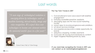 Emma Crowe, Chief of Client Strategy
Last words
“A new stage of technological evolution is
emerging driven by technologies such as
machine learning, mixed reality, image and
voice recognition. We expect these new
technologies to become core elements within
the connected mobile space in a few years”
1. Conversational UI and voice searchwill redefine
engagement
2. Everyday accessible proactive assistants
3. Messaging apps are the new social marketing
frontier
4. Instant apps to revamp progressive web ambitions
5. IoT-driven services strategy
6. Live experiences become a viable opportunity for
brands
7. Ubiquitous shopping, invisible payments
8. Consumer VR moving from hardware to content
9. Hyper-Targeted Marketing driven by data
The Top Tech Trends in 2017
If you need help navigating the trends in 2017, you
can contact us at: marketing@somoglobal.com
 
