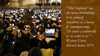 "This 'telephone' has
too many shortcomings
to be seriously
considered as a means
of communication.
The device is inherently
of no value to us." –
Western Union
internal memo, 1876
 