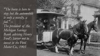 "The horse is here to
stay but the automobile
is only a novelty, a
fad." –
The president of the
Michigan Savings
Bank advising Henry
Ford's lawyer not to
invest in the Ford
Motor Co., 1903
 