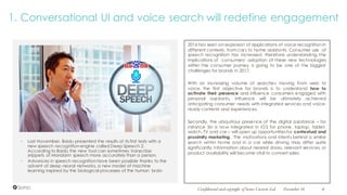 • Last November, Baidu presented the results of its first tests with a
new speech recognition engine called Deep Speech 2.
According to Baidu the new tool can sometimes transcribe
snippets of Mandarin speech more accurately than a person.
• Advances in speech recognition have been possible thanks to the
advent of deep neural networks, a new model of machine
learning inspired by the biological processes of the human brain
2016 has seen an explosion of applications of voice recognition in
different contexts, from cars to home assistants. Consumer use of
speech recognition has increased, therefore understanding the
implications of consumers’ adoption of these new technologies
within the consumer journey is going to be one of the biggest
challenges for brands in 2017.
With an increasing volume of searches moving from web to
voice, the first objective for brands is to understand how to
activate their presence and influence consumers engaged with
personal assistants. Influence will be ultimately achieved
anticipating consumer needs with integrated services and voice-
ready contents and experiences.
Secondly, the ubiquitous presence of the digital assistance – for
instance Siri is now integrated in iOS for phone, laptop, tablet,
watch, TV and car – will open up opportunities for contextual and
proximity marketing. The motivations and intents behind a similar
search within home and in a car while driving may differ quite
significantly. Information about nearest stores, relevant services, or
product availability will become vital to convert sales.
1. Conversational UI and voice search will redefine engagement
December 16Confidential and copyright of Somo Custom Ltd. 9
 