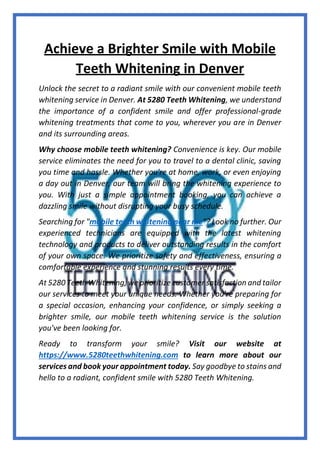 Achieve a Brighter Smile with Mobile
Teeth Whitening in Denver
Unlock the secret to a radiant smile with our convenient mobile teeth
whitening service in Denver. At 5280 Teeth Whitening, we understand
the importance of a confident smile and offer professional-grade
whitening treatments that come to you, wherever you are in Denver
and its surrounding areas.
Why choose mobile teeth whitening? Convenience is key. Our mobile
service eliminates the need for you to travel to a dental clinic, saving
you time and hassle. Whether you're at home, work, or even enjoying
a day out in Denver, our team will bring the whitening experience to
you. With just a simple appointment booking, you can achieve a
dazzling smile without disrupting your busy schedule.
Searching for "mobile teeth whitening near me"? Look no further. Our
experienced technicians are equipped with the latest whitening
technology and products to deliver outstanding results in the comfort
of your own space. We prioritize safety and effectiveness, ensuring a
comfortable experience and stunning results every time.
At 5280 Teeth Whitening, we prioritize customer satisfaction and tailor
our services to meet your unique needs. Whether you're preparing for
a special occasion, enhancing your confidence, or simply seeking a
brighter smile, our mobile teeth whitening service is the solution
you've been looking for.
Ready to transform your smile? Visit our website at
https://www.5280teethwhitening.com to learn more about our
services and book your appointment today. Say goodbye to stains and
hello to a radiant, confident smile with 5280 Teeth Whitening.
 