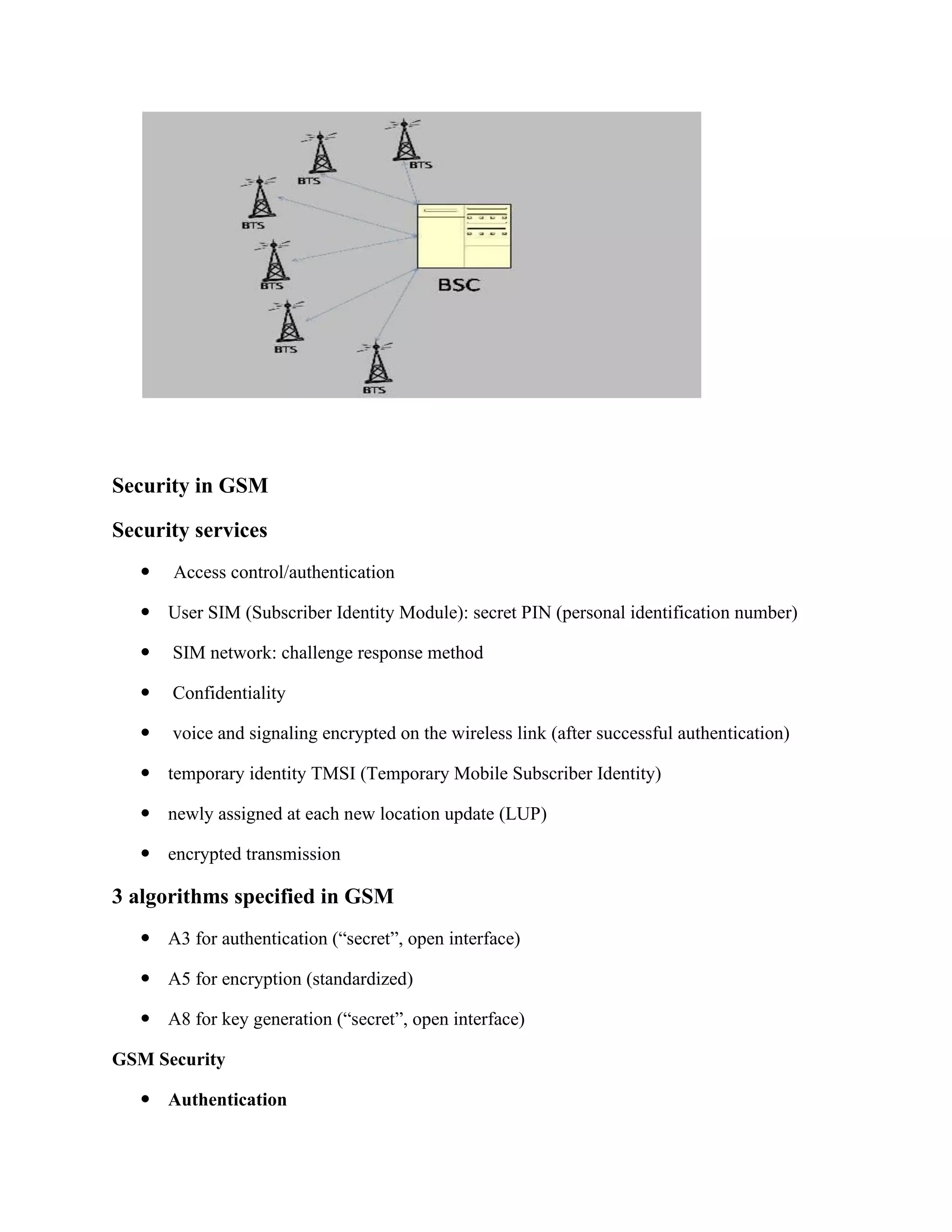 Security in GSM
Security services
 Access control/authentication
 User SIM (Subscriber Identity Module): secret PIN (personal identification number)
 SIM network: challenge response method
 Confidentiality
 voice and signaling encrypted on the wireless link (after successful authentication)
 temporary identity TMSI (Temporary Mobile Subscriber Identity)
 newly assigned at each new location update (LUP)
 encrypted transmission
3 algorithms specified in GSM
 A3 for authentication (“secret”, open interface)
 A5 for encryption (standardized)
 A8 for key generation (“secret”, open interface)
GSM Security
 Authentication
 