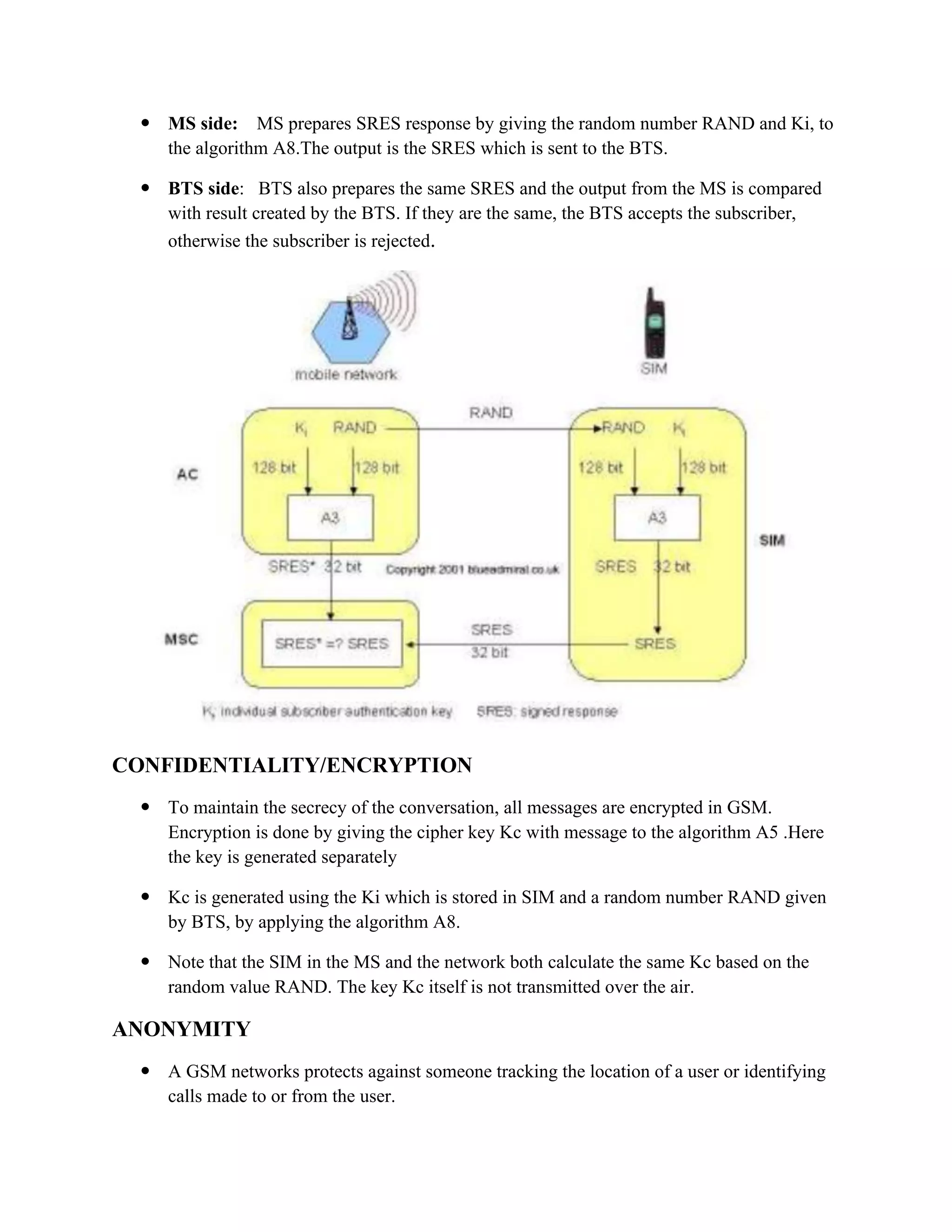  MS side: MS prepares SRES response by giving the random number RAND and Ki, to
the algorithm A8.The output is the SRES which is sent to the BTS.
 BTS side: BTS also prepares the same SRES and the output from the MS is compared
with result created by the BTS. If they are the same, the BTS accepts the subscriber,
otherwise the subscriber is rejected.
CONFIDENTIALITY/ENCRYPTION
 To maintain the secrecy of the conversation, all messages are encrypted in GSM.
Encryption is done by giving the cipher key Kc with message to the algorithm A5 .Here
the key is generated separately
 Kc is generated using the Ki which is stored in SIM and a random number RAND given
by BTS, by applying the algorithm A8.
 Note that the SIM in the MS and the network both calculate the same Kc based on the
random value RAND. The key Kc itself is not transmitted over the air.
ANONYMITY
 A GSM networks protects against someone tracking the location of a user or identifying
calls made to or from the user.
 