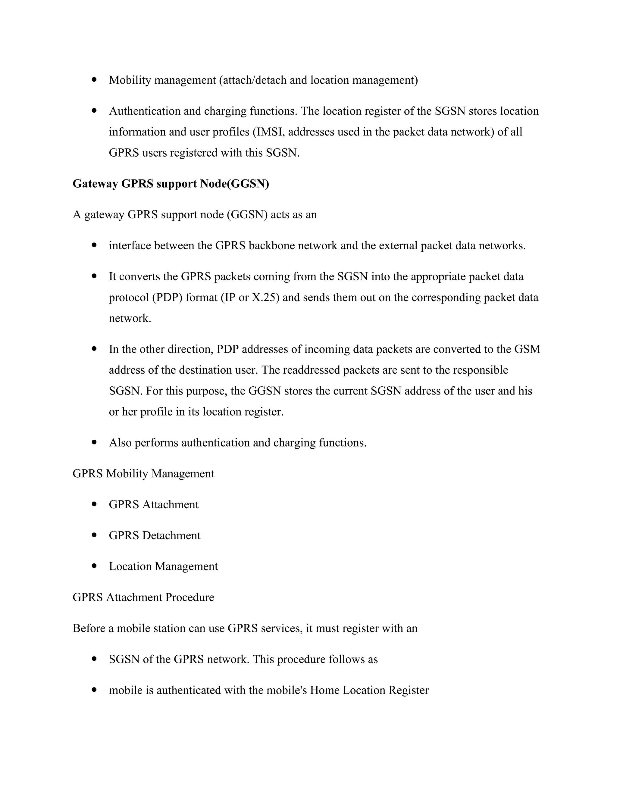  Mobility management (attach/detach and location management)
 Authentication and charging functions. The location register of the SGSN stores location
information and user profiles (IMSI, addresses used in the packet data network) of all
GPRS users registered with this SGSN.
Gateway GPRS support Node(GGSN)
A gateway GPRS support node (GGSN) acts as an
 interface between the GPRS backbone network and the external packet data networks.
 It converts the GPRS packets coming from the SGSN into the appropriate packet data
protocol (PDP) format (IP or X.25) and sends them out on the corresponding packet data
network.
 In the other direction, PDP addresses of incoming data packets are converted to the GSM
address of the destination user. The readdressed packets are sent to the responsible
SGSN. For this purpose, the GGSN stores the current SGSN address of the user and his
or her profile in its location register.
 Also performs authentication and charging functions.
GPRS Mobility Management
 GPRS Attachment
 GPRS Detachment
 Location Management
GPRS Attachment Procedure
Before a mobile station can use GPRS services, it must register with an
 SGSN of the GPRS network. This procedure follows as
 mobile is authenticated with the mobile's Home Location Register
 