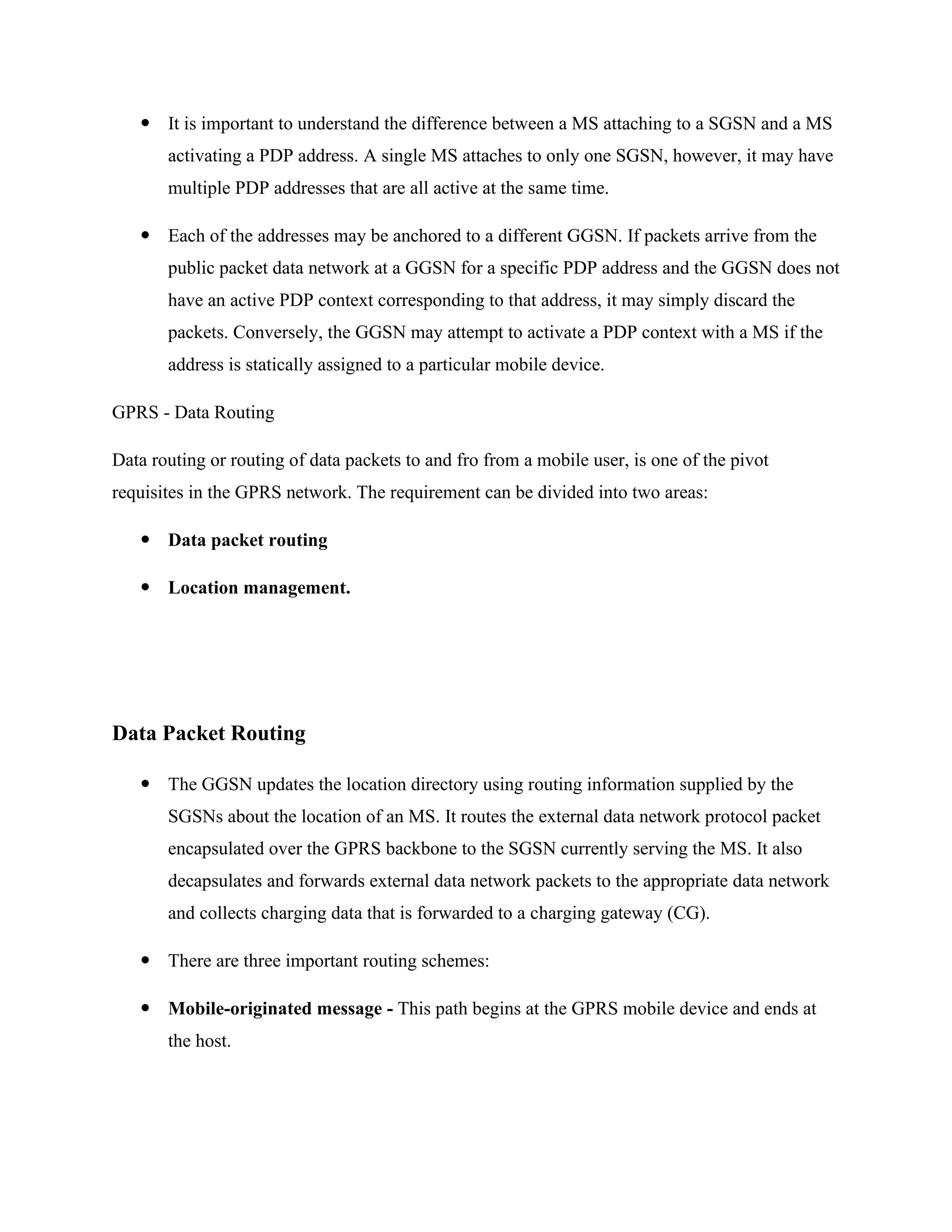  It is important to understand the difference between a MS attaching to a SGSN and a MS
activating a PDP address. A single MS attaches to only one SGSN, however, it may have
multiple PDP addresses that are all active at the same time.
 Each of the addresses may be anchored to a different GGSN. If packets arrive from the
public packet data network at a GGSN for a specific PDP address and the GGSN does not
have an active PDP context corresponding to that address, it may simply discard the
packets. Conversely, the GGSN may attempt to activate a PDP context with a MS if the
address is statically assigned to a particular mobile device.
GPRS - Data Routing
Data routing or routing of data packets to and fro from a mobile user, is one of the pivot
requisites in the GPRS network. The requirement can be divided into two areas:
 Data packet routing
 Location management.
Data Packet Routing
 The GGSN updates the location directory using routing information supplied by the
SGSNs about the location of an MS. It routes the external data network protocol packet
encapsulated over the GPRS backbone to the SGSN currently serving the MS. It also
decapsulates and forwards external data network packets to the appropriate data network
and collects charging data that is forwarded to a charging gateway (CG).
 There are three important routing schemes:
 Mobile-originated message - This path begins at the GPRS mobile device and ends at
the host.
 