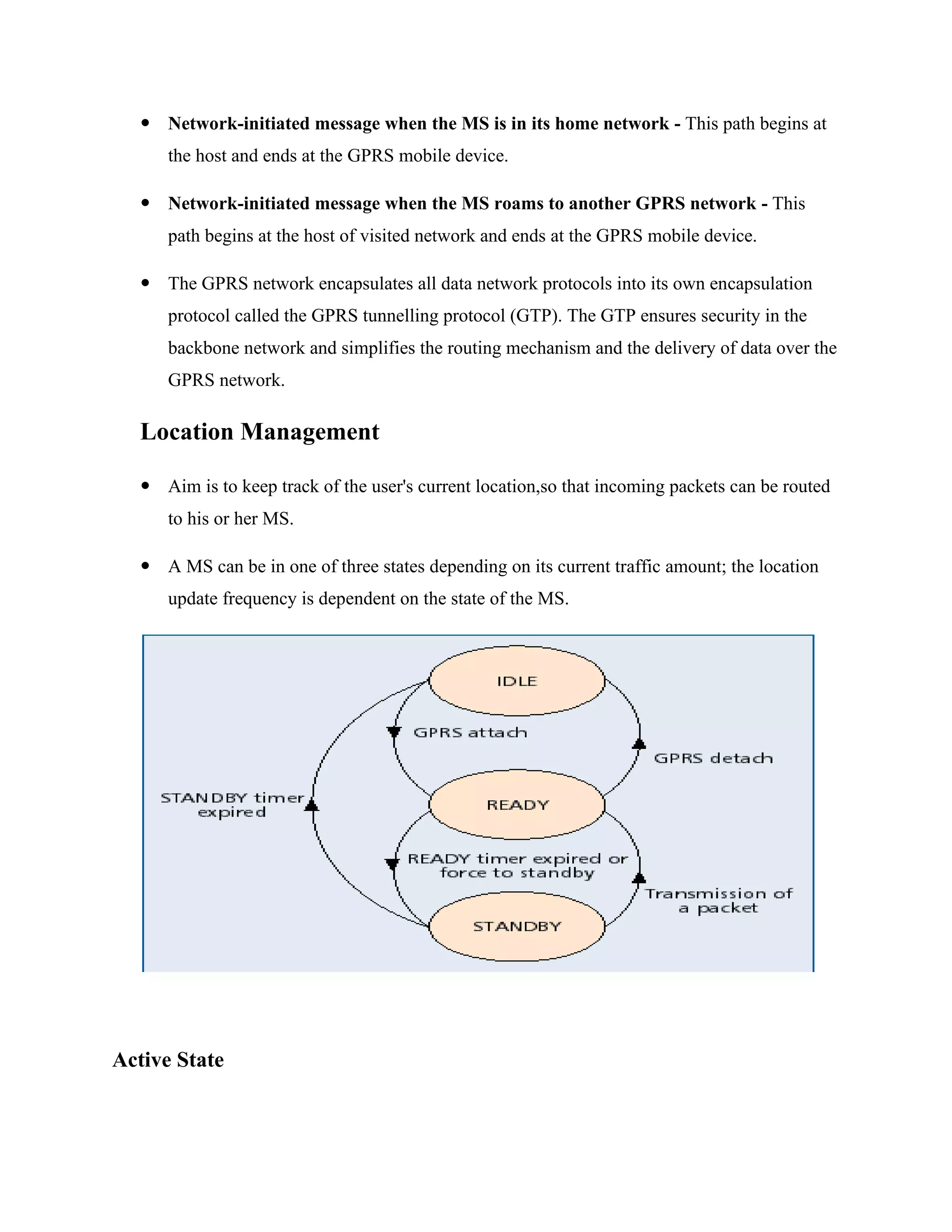 Network-initiated message when the MS is in its home network - This path begins at
the host and ends at the GPRS mobile device.
 Network-initiated message when the MS roams to another GPRS network - This
path begins at the host of visited network and ends at the GPRS mobile device.
 The GPRS network encapsulates all data network protocols into its own encapsulation
protocol called the GPRS tunnelling protocol (GTP). The GTP ensures security in the
backbone network and simplifies the routing mechanism and the delivery of data over the
GPRS network.
Location Management
 Aim is to keep track of the user's current location,so that incoming packets can be routed
to his or her MS.
 A MS can be in one of three states depending on its current traffic amount; the location
update frequency is dependent on the state of the MS.
Active State
 