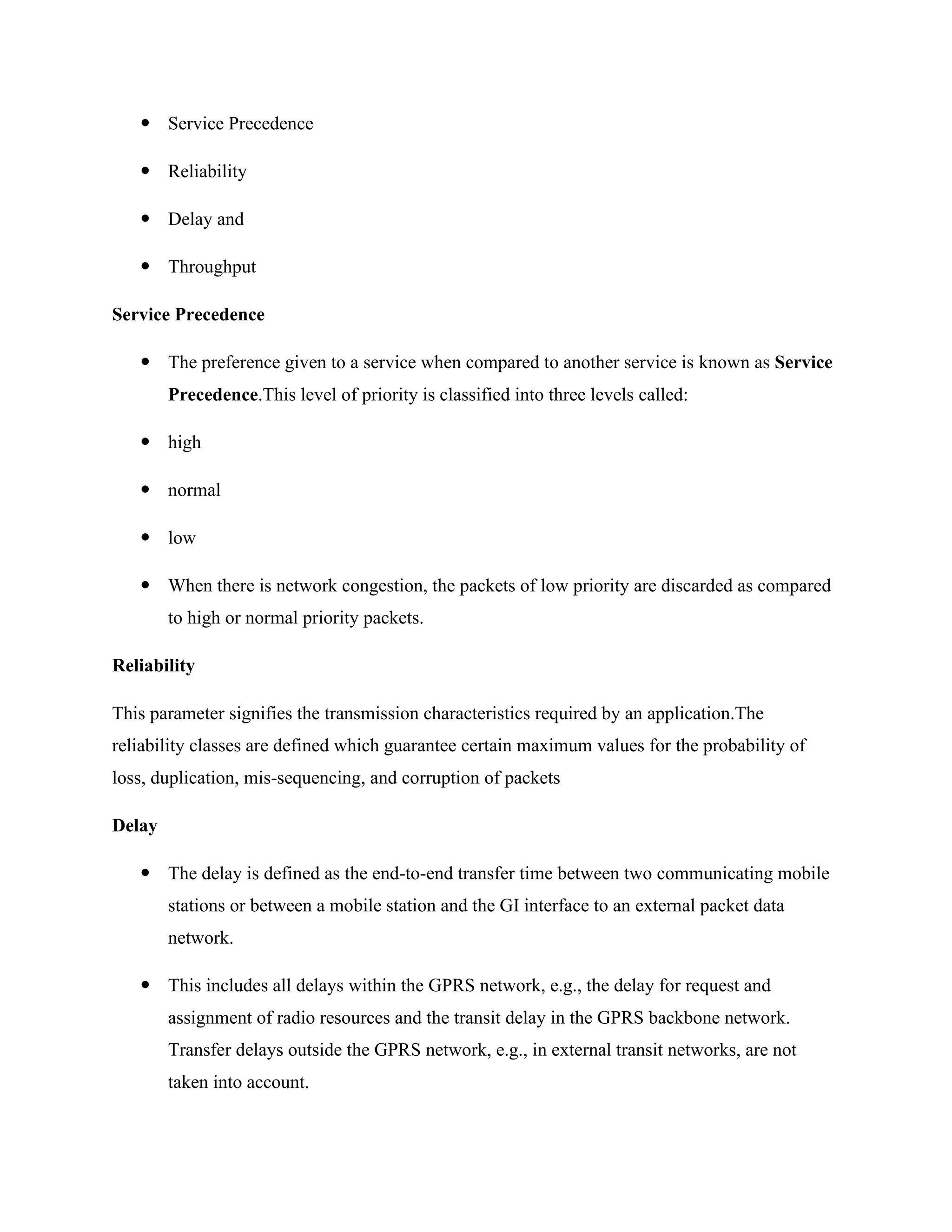  Service Precedence
 Reliability
 Delay and
 Throughput
Service Precedence
 The preference given to a service when compared to another service is known as Service
Precedence.This level of priority is classified into three levels called:
 high
 normal
 low
 When there is network congestion, the packets of low priority are discarded as compared
to high or normal priority packets.
Reliability
This parameter signifies the transmission characteristics required by an application.The
reliability classes are defined which guarantee certain maximum values for the probability of
loss, duplication, mis-sequencing, and corruption of packets
Delay
 The delay is defined as the end-to-end transfer time between two communicating mobile
stations or between a mobile station and the GI interface to an external packet data
network.
 This includes all delays within the GPRS network, e.g., the delay for request and
assignment of radio resources and the transit delay in the GPRS backbone network.
Transfer delays outside the GPRS network, e.g., in external transit networks, are not
taken into account.
 