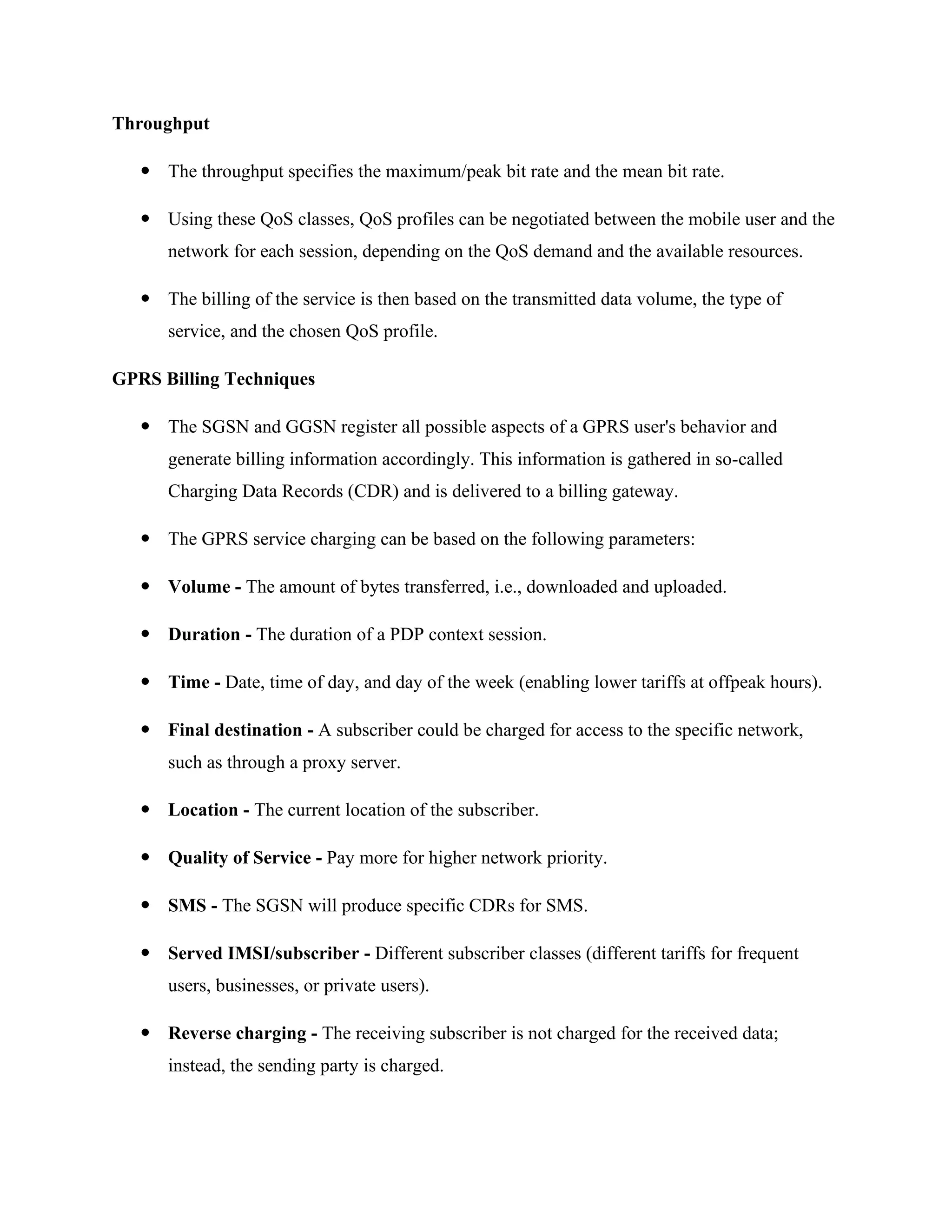 Throughput
 The throughput specifies the maximum/peak bit rate and the mean bit rate.
 Using these QoS classes, QoS profiles can be negotiated between the mobile user and the
network for each session, depending on the QoS demand and the available resources.
 The billing of the service is then based on the transmitted data volume, the type of
service, and the chosen QoS profile.
GPRS Billing Techniques
 The SGSN and GGSN register all possible aspects of a GPRS user's behavior and
generate billing information accordingly. This information is gathered in so-called
Charging Data Records (CDR) and is delivered to a billing gateway.
 The GPRS service charging can be based on the following parameters:
 Volume - The amount of bytes transferred, i.e., downloaded and uploaded.
 Duration - The duration of a PDP context session.
 Time - Date, time of day, and day of the week (enabling lower tariffs at offpeak hours).
 Final destination - A subscriber could be charged for access to the specific network,
such as through a proxy server.
 Location - The current location of the subscriber.
 Quality of Service - Pay more for higher network priority.
 SMS - The SGSN will produce specific CDRs for SMS.
 Served IMSI/subscriber - Different subscriber classes (different tariffs for frequent
users, businesses, or private users).
 Reverse charging - The receiving subscriber is not charged for the received data;
instead, the sending party is charged.
 